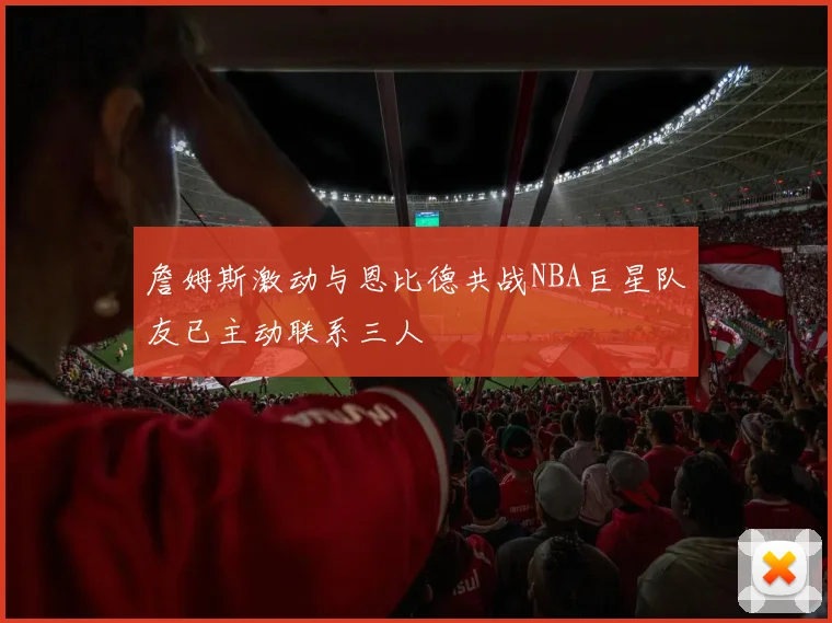 詹姆斯激动与恩比德共战NBA巨星队友已主动联系三人