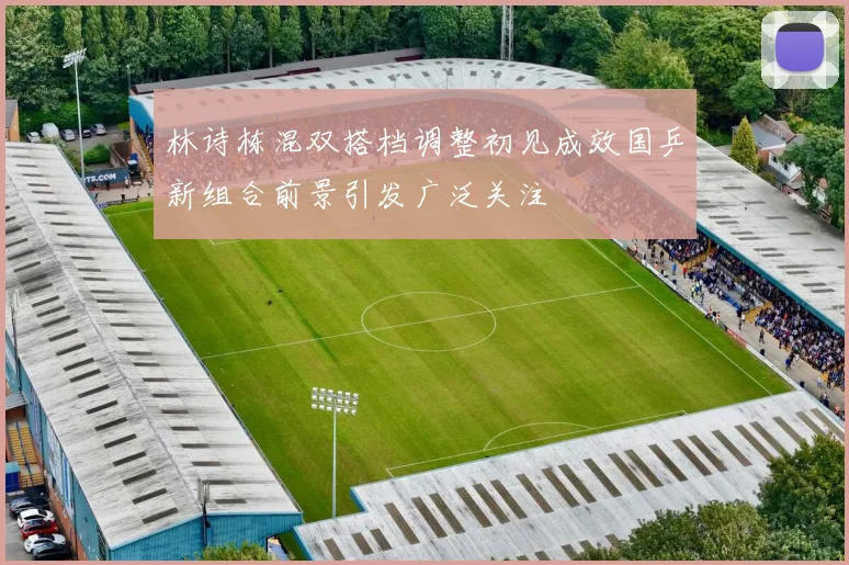 林诗栋混双搭档调整初见成效国乒新组合前景引发广泛关注