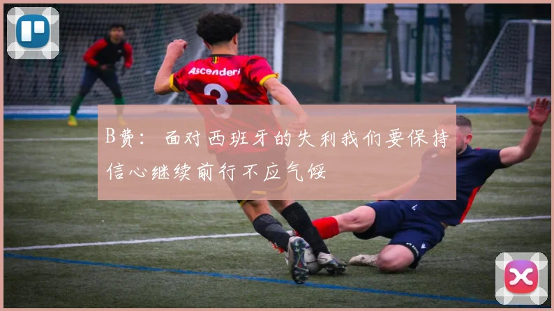 B费：面对西班牙的失利我们要保持信心继续前行不应气馁