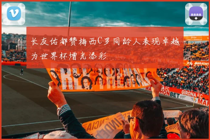 长友佑都赞梅西C罗同龄人表现卓越为世界杯增光添彩