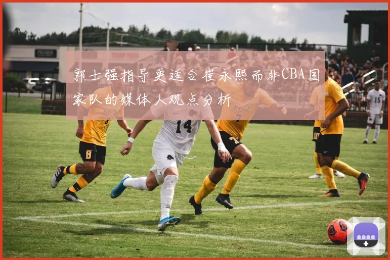 郭士强指导更适合崔永熙而非CBA国家队的媒体人观点分析