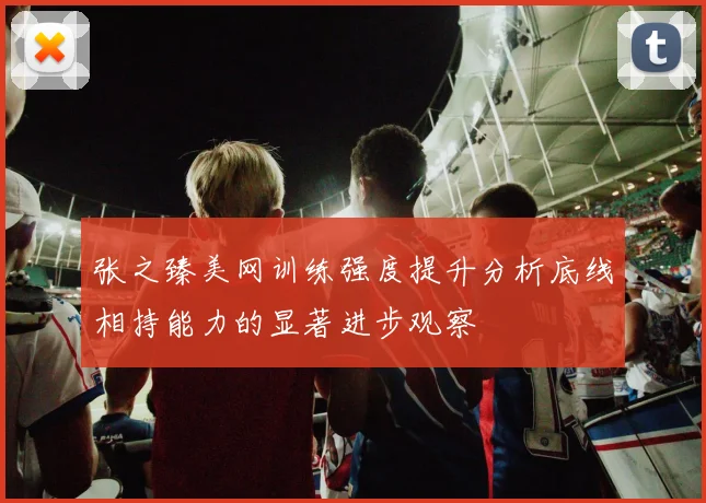 张之臻美网训练强度提升分析底线相持能力的显著进步观察
