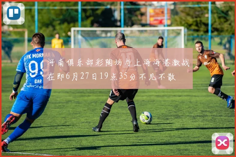 河南俱乐部彩陶坊与上海海港激战在即6月27日19点35分不见不散