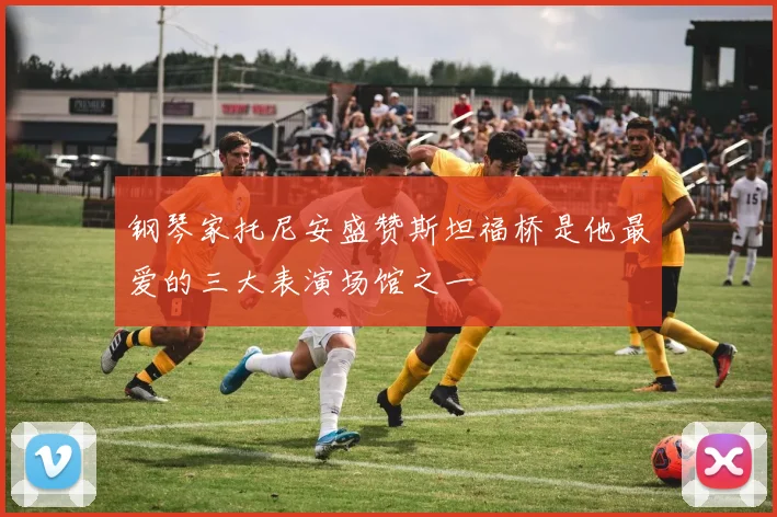 钢琴家托尼安盛赞斯坦福桥是他最爱的三大表演场馆之一