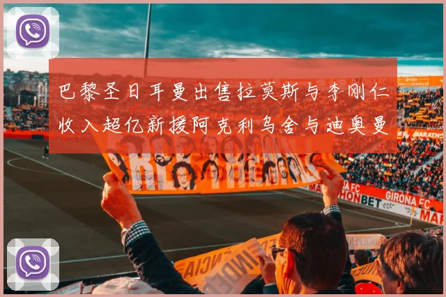巴黎圣日耳曼出售拉莫斯与李刚仁收入超亿新援阿克利乌舍与迪奥曼德即将加盟