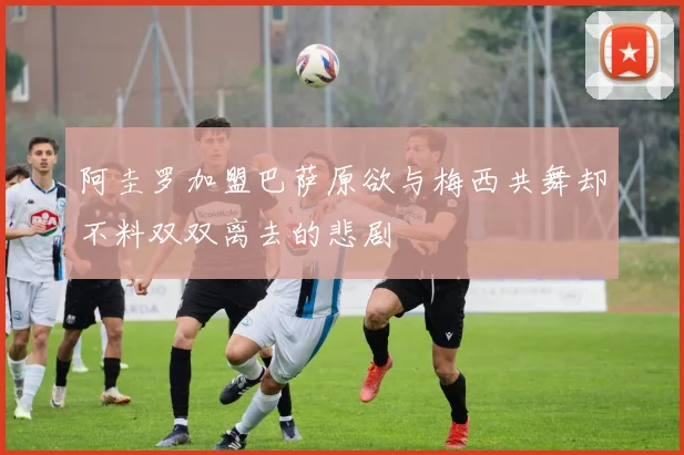 阿圭罗加盟巴萨原欲与梅西共舞却不料双双离去的悲剧