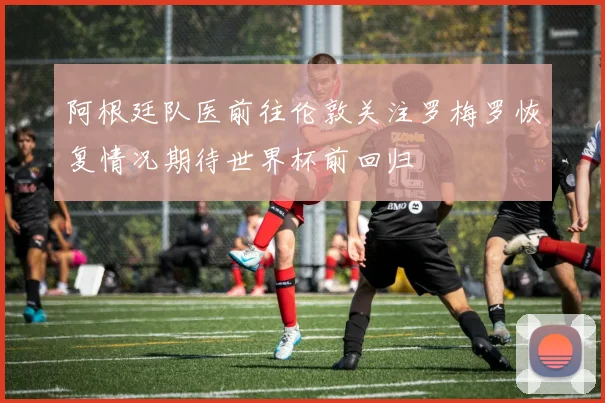 阿根廷队医前往伦敦关注罗梅罗恢复情况期待世界杯前回归