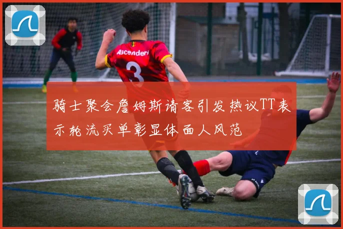 骑士聚会詹姆斯请客引发热议TT表示轮流买单彰显体面人风范