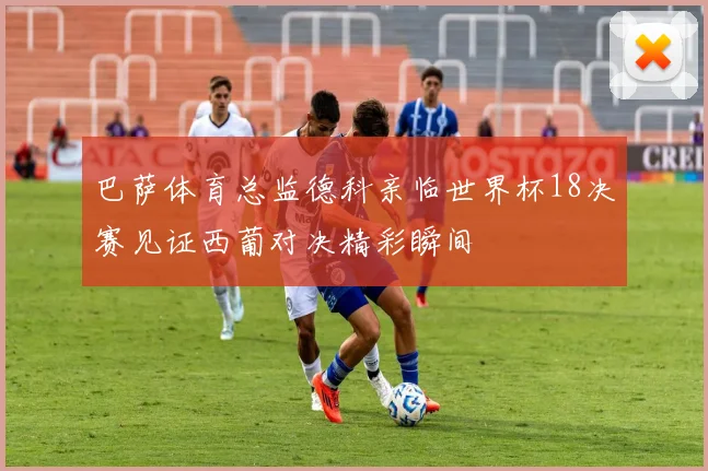巴萨体育总监德科亲临世界杯18决赛见证西葡对决精彩瞬间