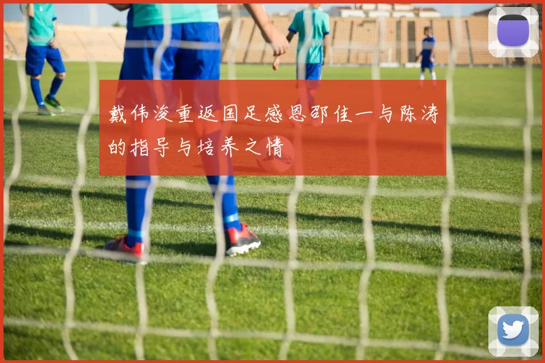 戴伟浚重返国足感恩邵佳一与陈涛的指导与培养之情