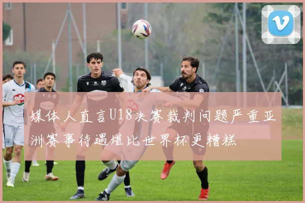 媒体人直言U18决赛裁判问题严重亚洲赛事待遇堪比世界杯更糟糕