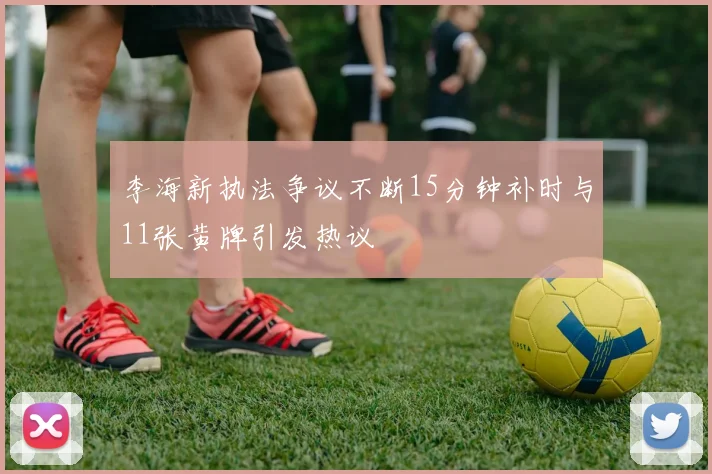 李海新执法争议不断15分钟补时与11张黄牌引发热议
