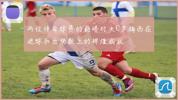两位传奇球员的巅峰对决C罗梅西在进球和出场数上的辉煌成就
