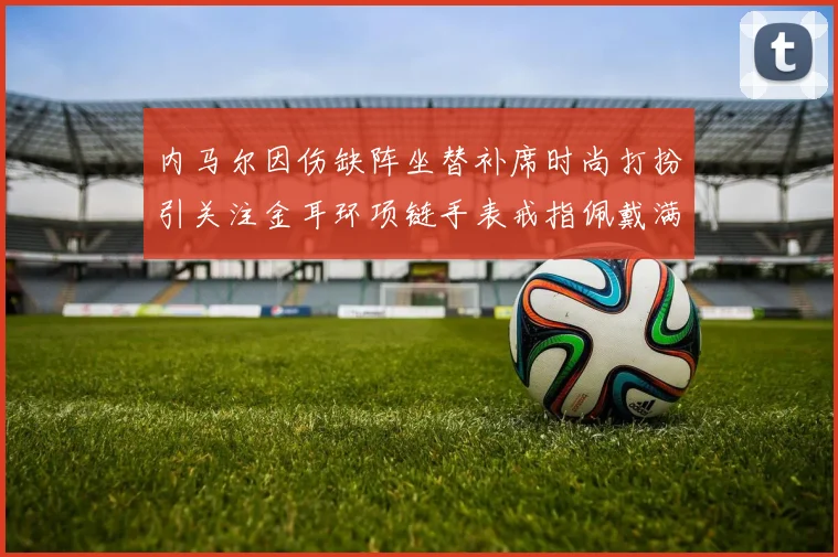 内马尔因伤缺阵坐替补席时尚打扮引关注金耳环项链手表戒指佩戴满身