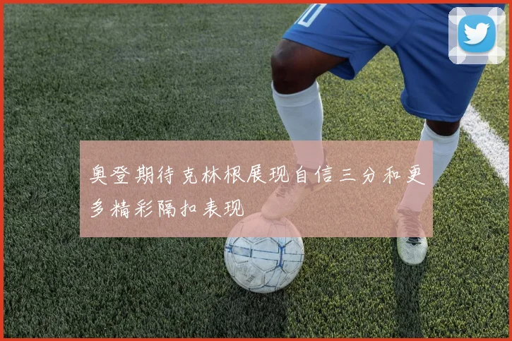 奥登期待克林根展现自信三分和更多精彩隔扣表现