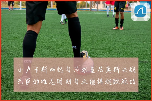 小卢卡斯回忆与马尔基尼奥斯共战巴萨的难忘时刻与未能捧起欧冠的遗憾