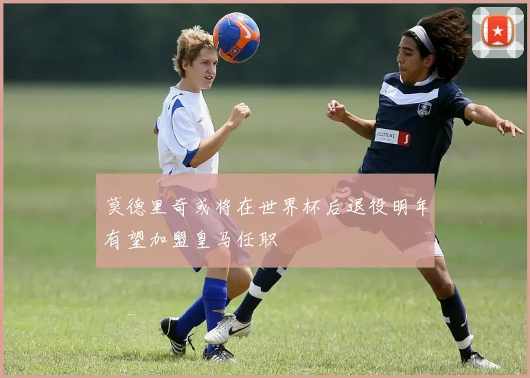 莫德里奇或将在世界杯后退役明年有望加盟皇马任职