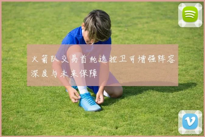 火箭队交易首轮选控卫可增强阵容深度与未来保障