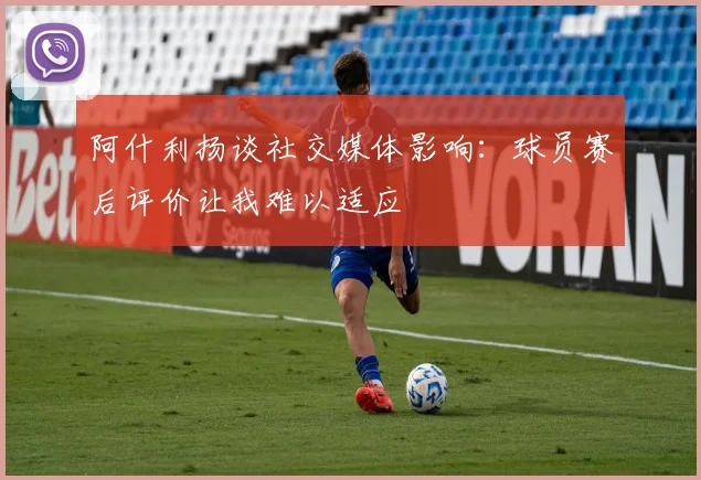 阿什利扬谈社交媒体影响：球员赛后评价让我难以适应