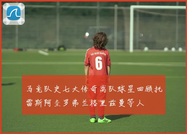 马竞队史七大传奇离队球星回顾托雷斯阿圭罗弗兰格里兹曼等人