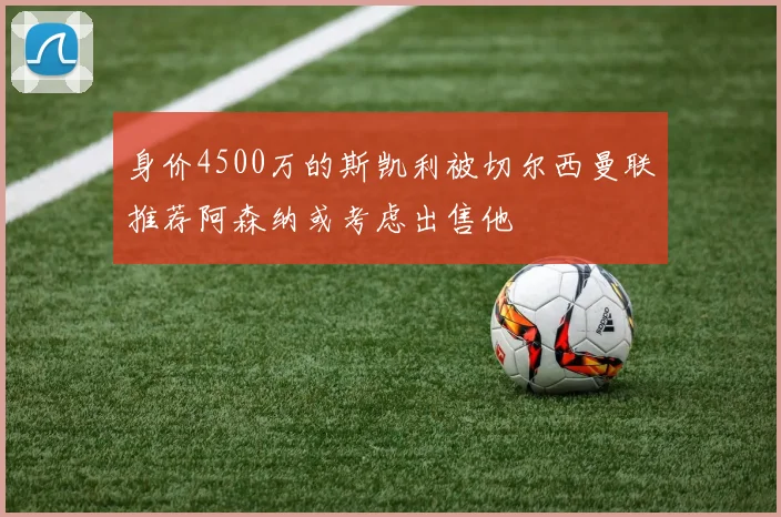 身价4500万的斯凯利被切尔西曼联推荐阿森纳或考虑出售他
