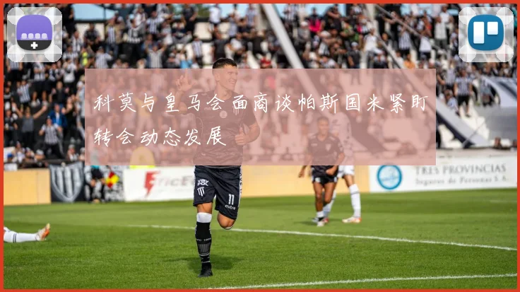 科莫与皇马会面商谈帕斯国米紧盯转会动态发展