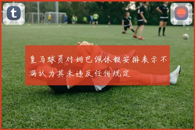 皇马球员对姆巴佩休假安排表示不满认为其未违反任何规定