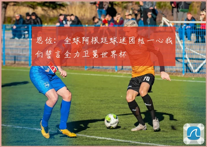恩佐：全球阿根廷球迷团结一心我们誓言全力卫冕世界杯