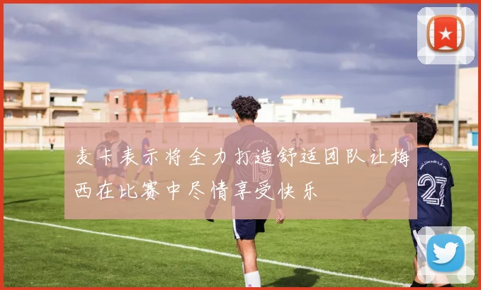 麦卡表示将全力打造舒适团队让梅西在比赛中尽情享受快乐