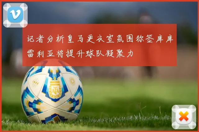 记者分析皇马更衣室氛围称签库库雷利亚将提升球队凝聚力
