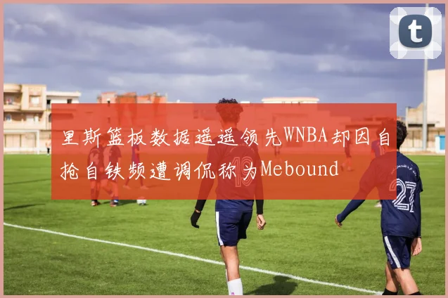 里斯篮板数据遥遥领先WNBA却因自抢自铁频遭调侃称为Mebound
