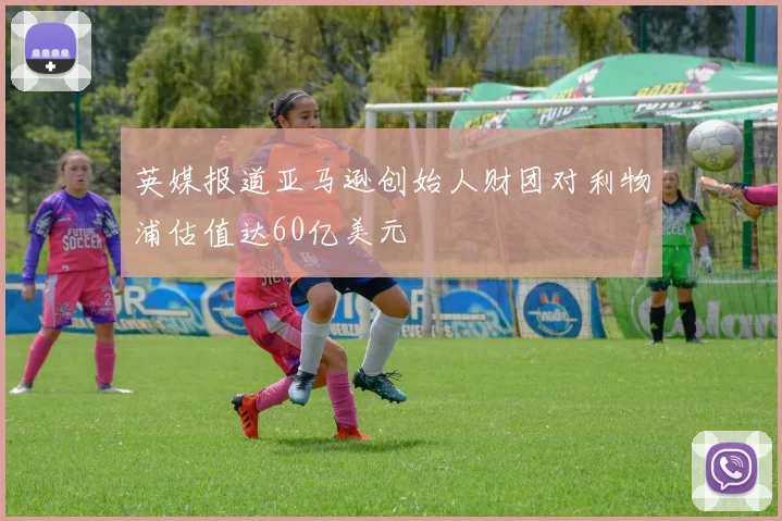 英媒报道亚马逊创始人财团对利物浦估值达60亿美元
