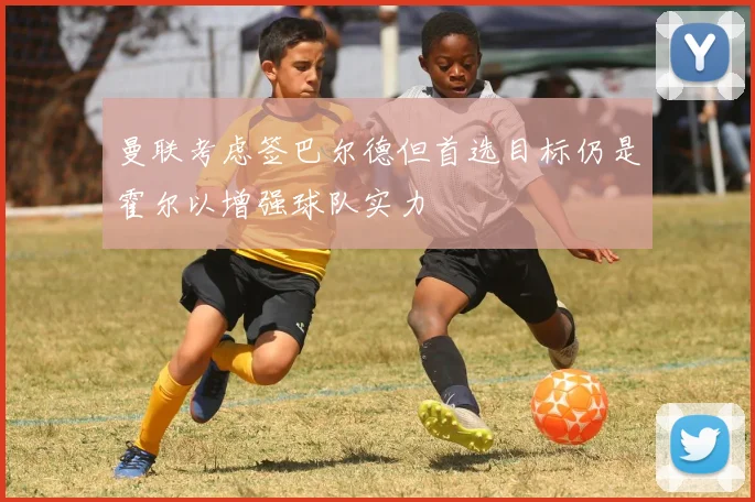 曼联考虑签巴尔德但首选目标仍是霍尔以增强球队实力
