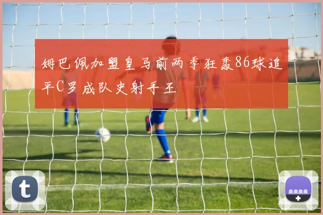 姆巴佩加盟皇马前两季狂轰86球追平C罗成队史射手王