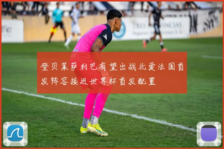 登贝莱萨利巴有望出战北爱法国首发阵容接近世界杯首发配置