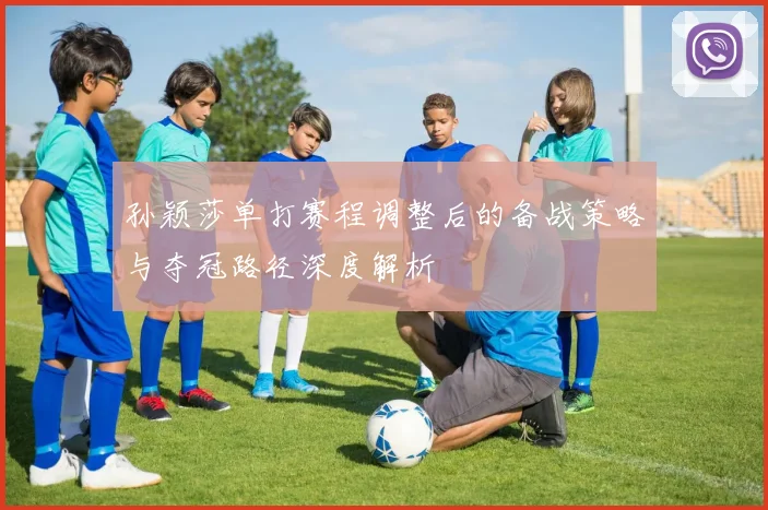 孙颖莎单打赛程调整后的备战策略与夺冠路径深度解析
