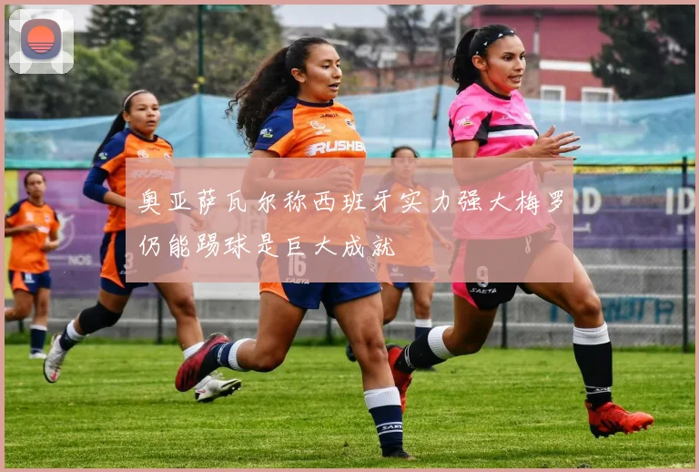 奥亚萨瓦尔称西班牙实力强大梅罗仍能踢球是巨大成就